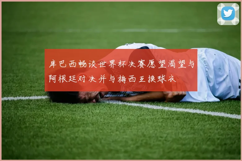 库巴西畅谈世界杯决赛愿望渴望与阿根廷对决并与梅西互换球衣