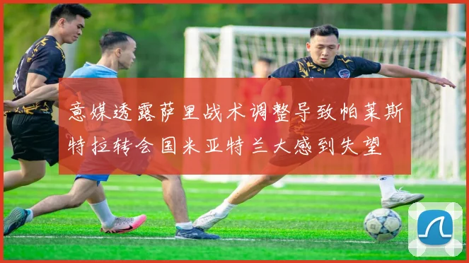 意媒透露萨里战术调整导致帕莱斯特拉转会国米亚特兰大感到失望